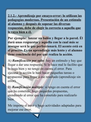 2.1.2.- Aprendizaje por ensayo-error: lo utilizan las pedagogías modernas. Presentación de un estímulo al alumno y después de sopesar las diversas respuestas, debe de elegir la correcta o aquella que le vaya bien a él. Por ejemplo:  lanzar un balón y llegar a la pared. Él dará unas respuestas y aquella con la cual más se acerque será la que perfeccionará. El acento  está  en el proceso. Es un aprendizaje más lento y el alumno tiene conciencia del por   qu é  realiza la acción. A)  Ramificación por salto :  hay un estímulo y hay que llegar a dar una respuesta. Si lo hace mal le facilito que lo haga bien y no tengo en cuenta el error. Para ejecutar la acción le haré hacer pequeñas tareas o propuestas para llegar a ese resultado (aprendizaje sin error). B)  Ramificación múltiple :  si tengo en cuenta el error que ha cometido, hago pequeñas propuestas, atendiendo al error que ha cometido para realizarlo bien. Me importa el error y hago actividades adaptadas para mejorar ese error. 