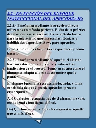 2.2.- EN FUNCIÓN DEL ENFOQUE INSTRUCCIONAL DEL   APRENDIZAJE: 2.2.1.- Enseñanza mediante instrucción directa:  utilizamos un método perfecto. El día de la práctica decimos que eso se hace así. Es un método bueno para la iniciación deportiva escolar, técnicas o habilidades deportivas. Sirve para aprender. Les decimos qu é  es lo que tienen que hacer y cómo hacerlo. 2.2.2.- Enseñanza mediante búsqueda:  el alumno hace un esfuerzo por aprender y valorará su implicación en el proceso. Tengo en cuenta como el alumno se adapta a la conducta motriz que le planteo. El alumno busca una respuesta adecuada, y toma conciencia de que él puede aprender: proceso emancipador. A.-) Cualquier respuesta que d é  el alumno me vale: me da igual c ó mo llegue al final. B.-) Que busque entre todas las respuestas aquella que es más eficaz. 