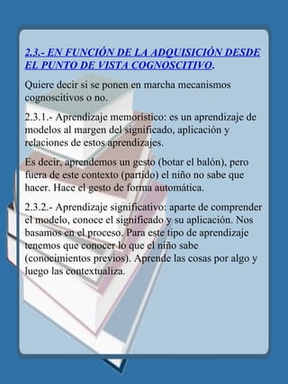 2.3.- EN FUNCIÓN DE LA ADQUISICIÓN DESDE EL PUNTO DE VISTA COGNOSCITIVO . Quiere decir si se ponen en marcha mecanismos cognoscitivos o no. 2.3.1.- Aprendizaje memorístico: es un aprendizaje de modelos al margen del significado, aplicación y relaciones de estos aprendizajes. Es decir, aprendemos un gesto (botar el balón), pero fuera de este contexto (partido) el niño no sabe que hacer. Hace el gesto de forma automática. 2.3.2.- Aprendizaje significativo: aparte de comprender el modelo, conoce el significado y su aplicación. Nos basamos en el proceso. Para este tipo de aprendizaje tenemos que conocer lo que el niño sabe (conocimientos previos). Aprende las cosas por algo y luego las contextualiza. 