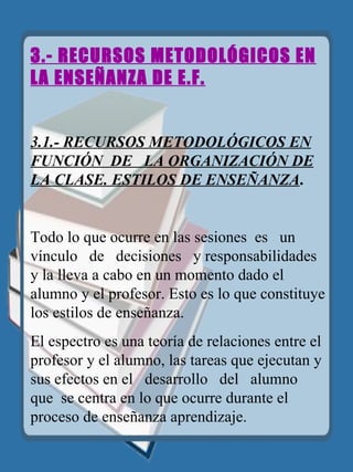 3.- RECURSOS METODOLÓGICOS EN LA ENSEÑANZA DE E.F. 3.1.- RECURSOS METODOLÓGICOS EN FUNCIÓN  DE  LA ORGANIZACIÓN DE LA CLASE. ESTILOS DE ENSEÑANZA . Todo lo que ocurre en las sesiones  es  un  vínculo  de  decisiones   y responsabilidades y la lleva a cabo en un momento dado el alumno y el profesor. Esto es lo que constituye los estilos de enseñanza. El espectro es una teoría de relaciones entre el profesor y el alumno, las tareas que ejecutan y sus efectos en el  desarrollo  del  alumno   que   se centra en lo que ocurre durante el proceso de enseñanza aprendizaje. 