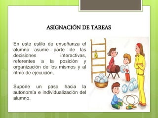 ASIGNACIÓN DE TAREAS
En este estilo de enseñanza el
alumno asume parte de las
decisiones interactivas,
referentes a la posición y
organización de los mismos y al
ritmo de ejecución.
Supone un paso hacia la
autonomía e individualización del
alumno.
 