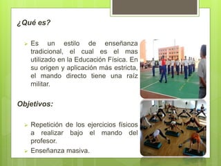 ¿Qué es?
 Es un estilo de enseñanza
tradicional, el cual es el mas
utilizado en la Educación Física. En
su origen y aplicación más estricta,
el mando directo tiene una raíz
militar.
Objetivos:
 Repetición de los ejercicios físicos
a realizar bajo el mando del
profesor.
 Enseñanza masiva.
 