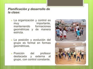 Planificación y desarrollo de
la clase:
 La organización y control es
muy importante,
manteniendo formaciones
geométricas y de manera
estricta.
 La posición y evolución del
grupo es formal en formas
geométricas.
 Posición del profesor
destacada y externa al
grupo, con control constante.
 