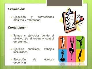 Evaluación:
 Ejecución y correcciones
masivas y retardadas.
Contenidos:
 Tareas y ejercicios donde el
objetivo es el orden y control
del alumno.
 Ejercicio analíticos, trabajos
localizados.
 Ejecución de técnicas
deportivas.
 