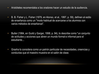 • Aristóteles recomendaba a los oradores hacer un estudio de la audiencia.


• B. B. Fisher y L. Fisher (1979, en Alonso, et al., 1997, p. 59), definen al estilo
  de enseñanza como un "modo habitual de acercarse a los alumnos con
  varios métodos de enseñanza".


• Butler (1984, en Guild y Garger, 1998, p. 94), lo describe como "un conjunto
  de actitudes y acciones que abren un mundo formal e informal para el
  estudiante...


• Grasha lo considera como un patrón particular de necesidades, creencias y
  conductas que el maestro muestra en el salón de clase.
 