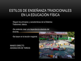 ESTILOS DE ENSEÑANZA TRADICIONALES
       EN LA EDUCACIÓN FÍSICA
  •Siguen los principios y características de la Didáctica
  Tradicional, clásica.

  •Se pretende crear una dependencia absoluta del
  docente.

  •Se basan en la lección magistral.



MANDO DIRECTO
ASIGNACIÓN DE TAREAS
 