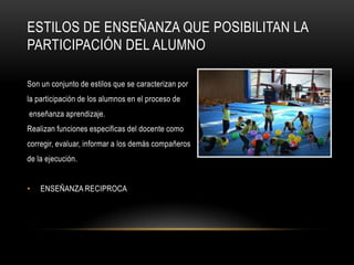 ESTILOS DE ENSEÑANZA QUE POSIBILITAN LA
PARTICIPACIÓN DEL ALUMNO

Son un conjunto de estilos que se caracterizan por
la participación de los alumnos en el proceso de
enseñanza aprendizaje.
Realizan funciones especificas del docente como
corregir, evaluar, informar a los demás compañeros
de la ejecución.


•   ENSEÑANZA RECIPROCA
 