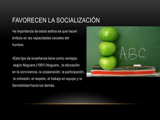 FAVORECEN LA SOCIALIZACIÓN
•la importancia de estos estilos es que hacen
énfasis en las capacidades sociales del
hombre.


•Este tipo de enseñanza tiene como ventajas,
según Noguera (1991) Noguera , la educación
en la convivencia, la cooperación, la participación,
la cohesión, el respeto, el trabajo en equipo y la
Sensibilidad hacia los demás.
 