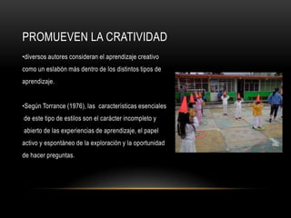 PROMUEVEN LA CRATIVIDAD
•diversos autores consideran el aprendizaje creativo
como un eslabón más dentro de los distintos tipos de
aprendizaje.


•Según Torrance (1976), las características esenciales
de este tipo de estilos son el carácter incompleto y
abierto de las experiencias de aprendizaje, el papel
activo y espontáneo de la exploración y la oportunidad
de hacer preguntas.
 