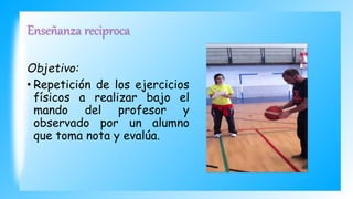 Enseñanza reciproca
Objetivo:
• Repetición de los ejercicios
físicos a realizar bajo el
mando del profesor y
observado por un alumno
que toma nota y evalúa.
 