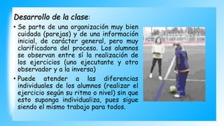 Desarrollo de la clase:
• Se parte de una organización muy bien
cuidada (parejas) y de una información
inicial, de carácter general, pero muy
clarificadora del proceso. Los alumnos
se observan entre sí la realización de
los ejercicios (uno ejecutante y otro
observador y a la inversa)
• Puede atender a las diferencias
individuales de los alumnos (realizar el
ejercicio según su ritmo o nivel) sin que
esto suponga individualiza, pues sigue
siendo el mismo trabajo para todos.
 