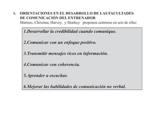 1. ORIENTACIONES EN EL DESARROLLO DE LAS FACULTADES
DE COMUNICACIÓN DEL ENTRENADOR
Martens, Christina, Harvey, y Sharkey proponen centrarse en seis de ellas:
1.Desarrollar la credibilidad cuando comunique.
2.Comunicar con un enfoque positivo.
3.Transmitir mensajes ricos en información.
4.Comunicar con coherencia.
5.Aprender a escuchar.
6.Mejorar las habilidades de comunicación no verbal.
 