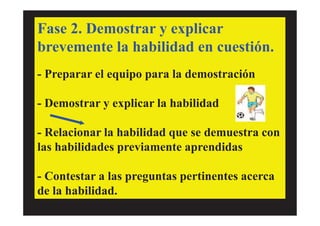 Fase 2. Demostrar y explicar
brevemente la habilidad en cuestión.
- Preparar el equipo para la demostración
- Demostrar y explicar la habilidad
- Relacionar la habilidad que se demuestra con
las habilidades previamente aprendidas
- Contestar a las preguntas pertinentes acerca
de la habilidad.
 