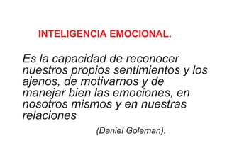 INTELIGENCIA EMOCIONAL.
Es la capacidad de reconocer
nuestros propios sentimientos y los
ajenos, de motivarnos y de
manejar bien las emociones, en
nosotros mismos y en nuestras
relaciones
(Daniel Goleman).
 