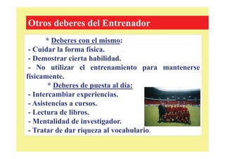 * Deberes con el mismo:
- Cuidar la forma física.
- Demostrar cierta habilidad.
- No utilizar el entrenamiento para mantenerse
físicamente.
* Deberes de puesta al día:
- Intercambiar experiencias.
- Asistencias a cursos.
- Lectura de libros.
- Mentalidad de investigador.
- Tratar de dar riqueza al vocabulario.
Otros deberes del Entrenador
 