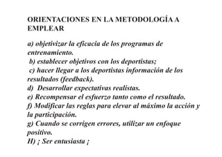 ORIENTACIONES EN LA METODOLOGÍAA
EMPLEAR
a) objetivizar la eficacia de los programas de
entrenamiento.
b) establecer objetivos con los deportistas;
c) hacer llegar a los deportistas información de los
resultados (feedback).
d) Desarrollar expectativas realistas.
e) Recompensar el esfuerzo tanto como el resultado.
f) Modificar las reglas para elevar al máximo la acción y
la participación.
g) Cuando se corrigen errores, utilizar un enfoque
positivo.
H) ¡ Ser entusiasta ¡
 