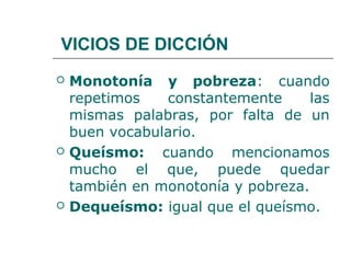 VICIOS DE DICCIÓN
   Monotonía y pobreza: cuando
    repetimos   constantemente      las
    mismas palabras, por falta de un
    buen vocabulario.
   Queísmo: cuando mencionamos
    mucho el que, puede quedar
    también en monotonía y pobreza.
   Dequeísmo: igual que el queísmo.
 