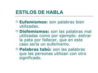 ESTILOS DE HABLA
   Eufemismos: son palabras bien
    utilizadas.
   Disfemismos: son las palabras mal
    utilizadas como por ejemplo: estirar
    la pata por fallecer, que en este
    caso sería un eufemismo.
   Palabras tabú: son las palabras
    que las personas utilizan con otro
    significado.
 