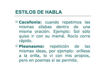 ESTILOS DE HABLA
   Cacofonía: cuando repetimos las
    mismas sílabas dentro de una
    misma oración: Ejemplo: Sol sólo
    quiso ir con su mamá. Rocío corre
    rápido.
   Pleonasmo: repetición de las
    mismas ideas, por ejemplo: oríllese
    a la orilla, lo vi con mis propios,
    pero en poemas sí se permite.
 