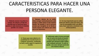 CARACTERISTICAS PARA HACER UNA
PERSONA ELEGANTE.
1 .- Deberás conocer muy bien tu
cuerpo, los colores y el tipo de
prendas que te favorecen para
sacarle en cada momento el máximo
partido a tu cuerpo.
2.- Siempre dentro de tu estilo,
debes escoger meticulosamente cada
prenda y cuidar hasta el más mínimo
detalle. No puedes ir con la primera
prenda que escogiste en la tienda y
mucho menos con colores que sabes
que no te favorecen.
3.- Es muy importante que te cuides
tanto por dentro como por fuera, por
eso es aconsejable tener una dieta
sana, hacer ejercicio y mantener una
actitud positiva.
4.-Tienes que estar abierto a la
posibilidad de transformarte en
cualquier momento, cambiando
tu look y estilo según lo requiera la
ocasión.
5.- Infórmate sobre el tema principal
por el cual se ha hecho el evento
y busca toda la información que
puedas para después poder hablar
con cualquier persona. Ya sólo te
queda una cosa: siempre sonríe de
una manera natural.
 