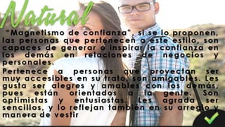 “Magnetismo de confianza”, si se lo proponen,
las personas que pertenecen a este estilo, son
capaces de generar o inspirar la confianza en
los demás en relaciones de negocios y
personales.
Pertenece a personas que proyectan ser
muy accesibles en su trato, son amigables. Les
gusta ser alegres y amables con los demás,
pues están orientados a la gente. Son
optimistas y entusiastas. Les agrada ser
sencillos, y lo reflejan también en su arreglo y
manera de vestir
 