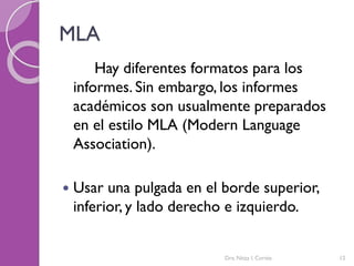 MLA
Hay diferentes formatos para los
informes. Sin embargo, los informes
académicos son usualmente preparados
en el estilo MLA (Modern Language
Association).
 Usar una pulgada en el borde superior,
inferior, y lado derecho e izquierdo.
Dra. Nitza I. Cortés 12
 