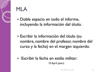 MLA
 Doble espacio en todo el informe,
incluyendo la información del título.
 Escribir la información del título (su
nombre, nombre del profesor, nombre del
curso y la fecha) en el margen izquierdo.
 Escribir la fecha en estilo militar:
15 April (year).
Dra. Nitza I. Cortés 13
 