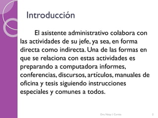 Introducción
El asistente administrativo colabora con
las actividades de su jefe, ya sea, en forma
directa como indirecta. Una de las formas en
que se relaciona con estas actividades es
preparando a computadora informes,
conferencias, discursos, artículos, manuales de
oficina y tesis siguiendo instrucciones
especiales y comunes a todos.
Dra. Nitza I. Cortés 2
 