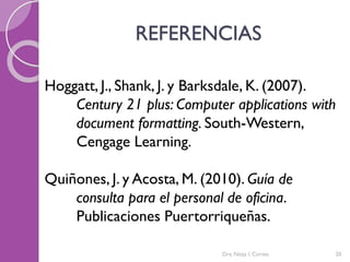 REFERENCIAS
Hoggatt, J., Shank, J. y Barksdale, K. (2007).
Century 21 plus: Computer applications with
document formatting. South-Western,
Cengage Learning.
Quiñones, J. y Acosta, M. (2010). Guía de
consulta para el personal de oficina.
Publicaciones Puertorriqueñas.
Dra. Nitza I. Cortés 20
 