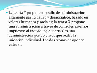  La teoría Y propone un estilo de administración
altamente participativo y democrático, basado en
valores humanos y sociales; la teoría X propone
una administración a través de controles externos
impuestos al individuo; la teoría Y es una
administración por objetivos que realza la
iniciativa individual. Las dos teorías de oponen
entre sí.

 