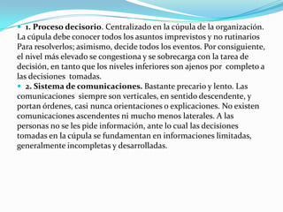 1. Proceso decisorio. Centralizado en la cúpula de la organización.

La cúpula debe conocer todos los asuntos imprevistos y no rutinarios
Para resolverlos; asimismo, decide todos los eventos. Por consiguiente,
el nivel más elevado se congestiona y se sobrecarga con la tarea de
decisión, en tanto que los niveles inferiores son ajenos por completo a
las decisiones tomadas.
 2. Sistema de comunicaciones. Bastante precario y lento. Las
comunicaciones siempre son verticales, en sentido descendente, y
portan órdenes, casi nunca orientaciones o explicaciones. No existen
comunicaciones ascendentes ni mucho menos laterales. A las
personas no se les pide información, ante lo cual las decisiones
tomadas en la cúpula se fundamentan en informaciones limitadas,
generalmente incompletas y desarrolladas.

 