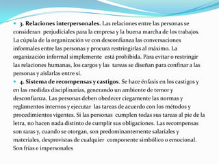  3. Relaciones interpersonales. Las relaciones entre las personas se

consideran perjudiciales para la empresa y la buena marcha de los trabajos.
La cúpula de la organización ve con desconfianza las conversaciones
informales entre las personas y procura restringirlas al máximo. La
organización informal simplemente está prohibida. Para evitar o restringir
las relaciones humanas, los cargos y las tareas se diseñan para confinar a las
personas y aislarlas entre sí.
 4. Sistema de recompensas y castigos. Se hace énfasis en los castigos y
en las medidas disciplinarias, generando un ambiente de temor y
desconfianza. Las personas deben obedecer ciegamente las normas y
reglamentos internos y ejecutar las tareas de acuerdo con los métodos y
procedimientos vigentes. Si las personas cumplen todas sus tareas al pie de la
letra, no hacen nada distinto de cumplir sus obligaciones. Las recompensas
son raras y, cuando se otorgan, son predominantemente salariales y
materiales, desprovistas de cualquier componente simbólico o emocional.
Son frías e impersonales

 