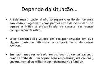 Depende da situação...
• A Liderança Situacional não só sugere o estilo de liderança
para cada situação bem como para os níveis de maturidade da
equipe e indica a probabilidade de sucesso das outras
configurações de estilo.
• Estes conceitos são válidos em qualquer situação em que
alguém pretende influenciar o comportamento de outras
pessoas.
• Em geral, pode ser aplicada em qualquer tipo organizacional,
quer se trate de uma organização empresarial, educacional,
governamental ou militar e até mesmo na vida familiar.
 