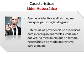 Características
Líder Autocrático
• Apenas o líder fixa as diretrizes, sem
qualquer participação do grupo.
• Determina as providências e as técnicas
para a execução das tarefas, cada uma
por vez, na medida em que se tornam
necessárias e de modo imprevisível
para a equipe.
 