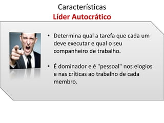 • Determina qual a tarefa que cada um
deve executar e qual o seu
companheiro de trabalho.
• É dominador e é "pessoal" nos elogios
e nas críticas ao trabalho de cada
membro.
Características
Líder Autocrático
 