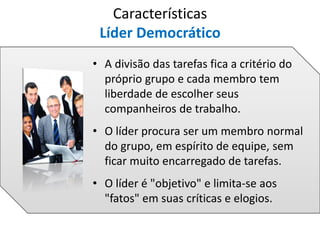 • A divisão das tarefas fica a critério do
próprio grupo e cada membro tem
liberdade de escolher seus
companheiros de trabalho.
• O líder procura ser um membro normal
do grupo, em espírito de equipe, sem
ficar muito encarregado de tarefas.
• O líder é "objetivo" e limita-se aos
"fatos" em suas críticas e elogios.
Características
Líder Democrático
 