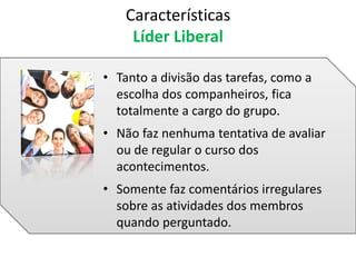 • Tanto a divisão das tarefas, como a
escolha dos companheiros, fica
totalmente a cargo do grupo.
• Não faz nenhuma tentativa de avaliar
ou de regular o curso dos
acontecimentos.
• Somente faz comentários irregulares
sobre as atividades dos membros
quando perguntado.
Características
Líder Liberal
 