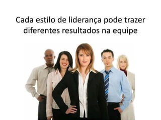 Cada estilo de liderança pode trazer
diferentes resultados na equipe
 