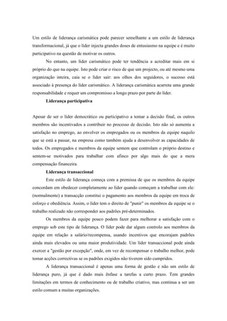 Um estilo de liderança carismática pode parecer semelhante a um estilo de liderança
transformacional, já que o líder injecta grandes doses de entusiasmo na equipe e é muito
participativo na questão de motivar os outros.
       No entanto, um líder carismático pode ter tendência a acreditar mais em si
próprio do que na equipe. Isto pode criar o risco de que um projecto, ou até mesmo uma
organização inteira, caia se o líder sair: aos olhos dos seguidores, o sucesso está
associado à presença do líder carismático. A liderança carismática acarreta uma grande
responsabilidade e requer um compromisso a longo prazo por parte do líder.
       Liderança participativa


Apesar de ser o líder democrático ou participativo a tomar a decisão final, os outros
membros são incentivados a contribuir no processo de decisão. Isto não só aumenta a
satisfação no emprego, ao envolver os empregados ou os membros da equipe naquilo
que se está a passar, na empresa como também ajuda a desenvolver as capacidades de
todos. Os empregados e membros da equipe sentem que controlam o próprio destino e
sentem-se motivados para trabalhar com afinco por algo mais do que a mera
compensação financeira.
       Liderança transaccional
       Este estilo de liderança começa com a premissa de que os membros da equipe
concordam em obedecer completamente ao líder quando começam a trabalhar com ele:
(normalmente) a transacção constitui o pagamento aos membros da equipe em troca de
esforço e obediência. Assim, o líder tem o direito de "punir" os membros da equipe se o
trabalho realizado não corresponder aos padrões pré-determinados.
       Os membros da equipe pouco podem fazer para melhorar a satisfação com o
emprego sob este tipo de liderança. O líder pode dar algum controlo aos membros da
equipe em relação a salário/recompensa, usando incentivos que encorajam padrões
ainda mais elevados ou uma maior produtividade. Um líder transaccional pode ainda
exercer a "gestão por excepção", onde, em vez de recompensar o trabalho melhor, pode
tomar acções correctivas se os padrões exigidos não tiverem sido cumpridos.
       A liderança transaccional é apenas uma forma de gestão e não um estilo de
liderança puro, já que é dado mais ênfase a tarefas a curto prazo. Tem grandes
limitações em termos de conhecimento ou de trabalho criativo, mas continua a ser um
estilo comum a muitas organizações.
 