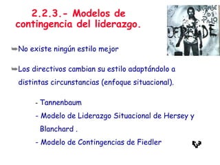 2.2.3.- Modelos de
contingencia del liderazgo.
➥No existe ningún estilo mejor
➥Los directivos cambian su estilo adaptándolo a
distintas circunstancias (enfoque situacional).
- Tannenbaum
- Modelo de Liderazgo Situacional de Hersey y
Blanchard .
- Modelo de Contingencias de Fiedler
 