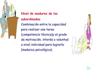 Nivel de madurez de los
subordinados
Combinación entre la capacidad
para realizar una tarea
(competencia técnica)y el grado
de motivación, interés o voluntad
a nivel individual para lograrla
(madurez psicológica)
 