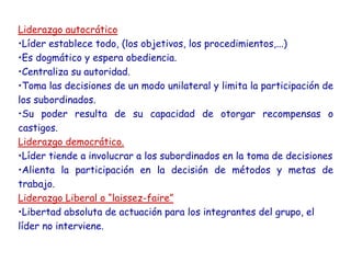 Liderazgo autocrático
•Líder establece todo, (los objetivos, los procedimientos,...)
•Es dogmático y espera obediencia.
•Centraliza su autoridad.
•Toma las decisiones de un modo unilateral y limita la participación de
los subordinados.
•Su poder resulta de su capacidad de otorgar recompensas o
castigos.
Liderazgo democrático.
•Líder tiende a involucrar a los subordinados en la toma de decisiones
•Alienta la participación en la decisión de métodos y metas de
trabajo.
Liderazgo Liberal o “laissez-faire”
•Libertad absoluta de actuación para los integrantes del grupo, el
líder no interviene.
 