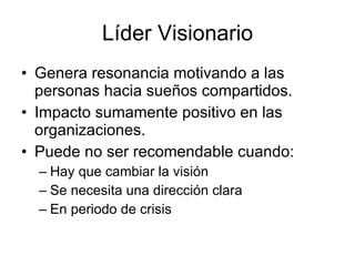 Líder Visionario
• Genera resonancia motivando a las
  personas hacia sueños compartidos.
• Impacto sumamente positivo en las
  organizaciones.
• Puede no ser recomendable cuando:
  – Hay que cambiar la visión
  – Se necesita una dirección clara
  – En periodo de crisis
 