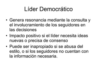 Líder Democrático
• Genera resonancia mediante la consulta y
  el involucramiento de los seguidores en
  las decisiones
• Impacto positivo si el líder necesita ideas
  nuevas o precisa de consenso
• Puede ser inapropiado si se abusa del
  estilo, o si los seguidores no cuentan con
  la información necesaria.
 