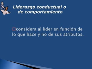 Liderazgo conductual o de comportamientoconsidera al líder en función de lo que hace y no de sus atributos.Liderazgo situacional o de ContingenciaEsta teoria propone que el desempeño eficaz de un grupo depende de la justa correspondencia entre el estilo del líder y el grado en el que la situación le da el control. 