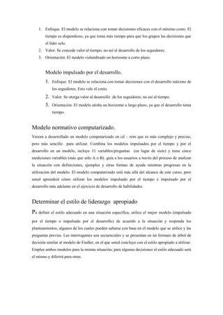 1. Enfoque. El modelo se relaciona con tomar decisiones eficaces con el mínimo costo. El
        tiempo es dispendioso, ya que toma más tiempo para que los grupos las decisiones que
        el líder solo.
    2. Valor. Se concede valor al tiempo; no así al desarrollo de los seguidores.
    3. Orientación. El modelo vislumbrado un horizonte a corto plazo.


        Modelo impulsado por el desarrollo.
        1.   Enfoque. El modelo se relaciona con tomar decisiones con el desarrollo máximo de
             los seguidores. Esto vale el costo.
        2.   Valor. Se otorga valor al desarrollo de los seguidores; no así al tiempo.
        3.   Orientación. El modelo atisba un horizonte a largo plazo, ya que el desarrollo toma
             tiempo.


Modelo normativo computarizado.
Vroom a desarrollado un modelo computarizado en cd – rom que es más complejo y preciso,
pero más sencillo para utilizar. Combina los modelos impulsados por el tiempo y por el
desarrollo en un modelo, incluye 11 variables/preguntas (en lugar de siete) y tiene cinco
mediciones variables (más que sólo A o B). guía a los usuarios a través del proceso de analizar
la situación con definiciones, ejemplos y otras formas de ayuda mientras progresan en la
utilización del modelo. El modelo computarizado está más allá del alcance de este curso, pero
usted aprenderá cómo utilizar los modelos impulsado por el tiempo e impulsado por el
desarrollo más adelante en el ejercicio de desarrollo de habilidades.


Determinar el estilo de liderazgo apropiado
Pa definir el estilo adecuado en una situación específica, utilice el mejor modelo (impulsado
por el tiempo o impulsado por el desarrollo) de acuerdo a la situación y responda los
planteamientos, algunos de los cuales pueden saltarse con base en el modelo que se utilice y las
preguntas previas. Las interrogantes son secuenciales y se presentan en ún formato de árbol de
decisión similar al modelo de Fiedler, en el que usted concluye con el estilo apropiado a utilizar.
Emplee ambos modelos para la misma situación; para algunas decisiones el estilo adecuado será
el mismo y diferirá para otras.
 