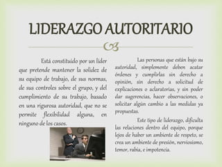 
LIDERAZGO AUTORITARIO
Está constituido por un líder
que pretende mantener la solidez de
su equipo de trabajo, de sus normas,
de sus controles sobre el grupo, y del
cumplimiento de su trabajo, basado
en una rigurosa autoridad, que no se
permite flexibilidad alguna, en
ninguno de los casos.
Las personas que están bajo su
autoridad, simplemente deben acatar
órdenes y cumplirlas sin derecho a
opinión, sin derecho a solicitud de
explicaciones o aclaratorias, y sin poder
dar sugerencias, hacer observaciones, o
solicitar algún cambio a las medidas ya
propuestas.
Este tipo de liderazgo, dificulta
las relaciones dentro del equipo, porque
lejos de haber un ambiente de respeto, se
crea un ambiente de presión, nerviosismo,
temor, rabia, e impotencia.
 