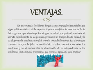 
En este método, los líderes dirigen a sus empleados haciéndoles que
sigan políticas estrictas de la empresa. Algunos beneficios de usar este estilo de
liderazgo son que disminuye los riesgos de salud y seguridad, mediante el
estricto cumplimiento de las políticas, promueve un trabajo de alta calidad y le
da al gerente la absoluta autoridad sobre la toma de decisiones. Las desventajas
comunes incluyen la falta de creatividad, la pobre comunicación entre los
empleados y los departamentos, la disminución de la independencia de los
empleados y un ambiente empresarial que es menos agradable para trabajar.
VENTAJAS.
 
