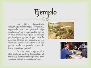 
Ejemplo
Los líderes burocráticos
trabajan siguiendo las reglas “de manual”,
asegurando que su personal siga
"exactamente" los procedimientos. Este es
un estilo muy adecuado para los trabajos
que impliquen graves riesgos para la
seguridad (trabajo con maquinaria, con
sustancias tóxicas o en altura) o en los
que se involucren grandes sumas de
dinero (manejo de efectivo).
En otros casos, la rigidez y los
altos niveles de control, desmoralizan al
personal, y disminuyen la capacidad para
reaccionar ante circunstancias externas.
 