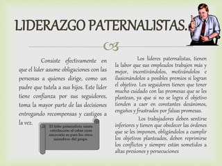 
LIDERAZGO PATERNALISTAS.
Consiste efectivamente en
que el líder asume obligaciones con las
personas a quienes dirige, como un
padre que tutela a sus hijos. Este líder
tiene confianza por sus seguidores,
toma la mayor parte de las decisiones
entregando recompensas y castigos a
la vez.
Los líderes paternalistas, tienen
la labor que sus empleados trabajen más y
mejor, incentivándolos, motivándolos e
ilusionándolos a posibles premios si logran
el objetivo. Los seguidores tienen que tener
mucho cuidado con las promesas que se les
plantean, ya que si no se logra el objetivo
tienden a caer en constantes desánimos,
engaños y frustrados por falsas promesas.
Los trabajadores deben sentirse
inferiores y tienen que obedecer las órdenes
que se les imponen, obligándolos a cumplir
los objetivos planteados, deben reprimirse
los conflictos y siempre están sometidos a
altas presiones y persecuciones
 